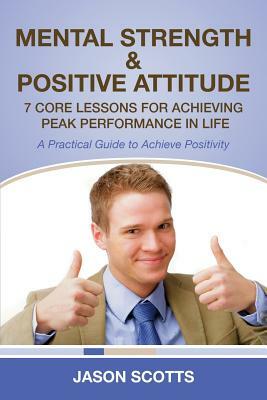 Mental Strength & Positive Attitude: 7 Core Lessons for Achieving Peak Performance in Life: A Practical Guide to Achieve Positivity by Jason Scotts