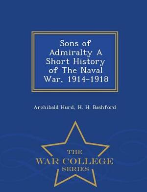 Sons of Admiralty a Short History of the Naval War, 1914-1918 - War College Series by Archibald Hurd, H. H. Bashford