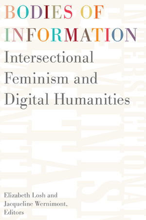 Bodies of Information: Intersectional Feminism and Digital Humanities by Nickoal Eichmann-Kalwara, Christina Boyles, James Howe, Padmini Ray Murray, Izetta Autumn Mobley, Roopika Risam, Lisa Brundage, Kimberly Knight, Laila Shereen Sakr, Jason Boyd, Babalola Titilola Aiyegbusi, Deb Verhoeven, Dorothy Kim, Jeana Jorgensen, Brian Getnick, Scott B. Weingart, Sharon M. Leon, Alexandra Juhasz, Sandra Gabriele, Veronica Paredes, Emily Sherwood, Amy E. Earhart, Marcia Chatelain, Moya Bailey, Kathryn Holland, Alison Hedley, Elizabeth Losh, Constance Crompton, Lorraine Janzen Kooistra, Barbara Bordalejo, Jacqueline Wernimont, Susan Brown, Michelle Schwartz, Julia Flanders, Anastasia Salter, Bo Ruberg, Bridget Blodgett, Danielle Cole, Karen Gregory, T. L. Cowan