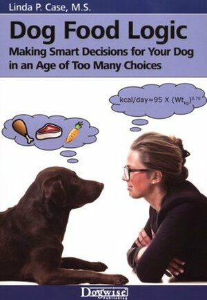 Dog Food Logic - Making Smart Decisions For Your Dog In An Age Of Too Many Choices by Linda P. Case
