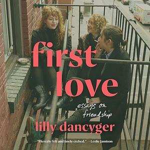 First Love: Essays on Friendship by Lilly Dancyger