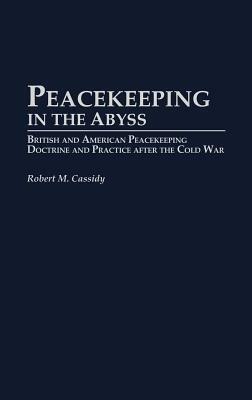 Peacekeeping in the Abyss: British and American Peacekeeping Doctrine and Practice After the Cold War by Robert M. Cassidy