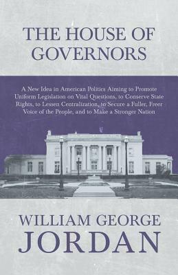 The House of Governors - A New Idea in American Politics Aiming to Promote Uniform Legislation on Vital Questions, to Conserve State Rights, to Lessen by William George Jordan