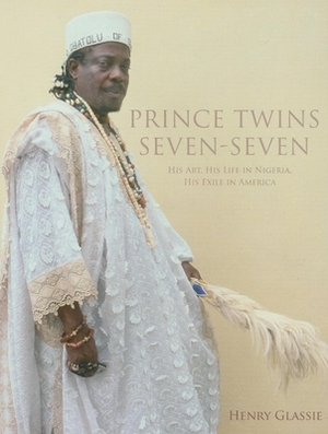 Prince Twins Seven-Seven: His Art, His Life in Nigeria, His Exile in America by Henry Glassie