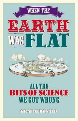 When the Earth Was Flat: All the Bits of Science We Got Wrong by Graeme Donald