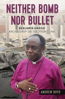 Neither Bomb Nor Bullet: Benjamin Kwashi: Archbishop on the Front Line by Andrew Boyd