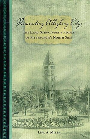 Resurrecting Allegheny City: The Land, Structures & People of Pittsburgh's North Side by Jerry Ellis, Lisa Miles