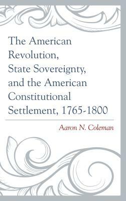 The American Revolution, State Sovereignty, and the American Constitutional Settlement, 1765-1800 by Aaron N. Coleman
