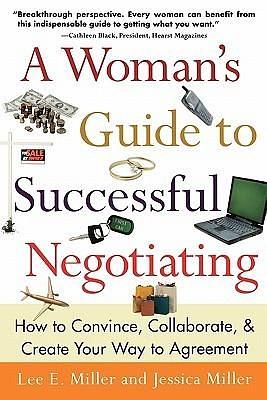 A Woman's Guide to Successful Negotiating: How to Convince, Collaborate, & Create Your Way to Agreement by Jessica Miller, Lee E. Miller, Lee E. Miller