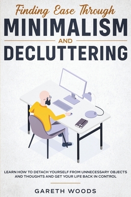 Finding Ease Through Minimalism and Decluttering: Learn How to Detach Yourself from Unnecessary Objects and Thoughts and Get Your Life Back in Control by Gareth Woods