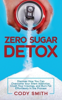 Zero Sugar Detox: Discover How You Can Overcome Your Silent Addiction, Crush Your Cravings, and Burn Fat Effortlessly in the Process by Cody Smith