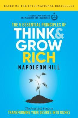 The 5 Essential Principles of Think and Grow Rich: The Practical Steps to Transforming Your Desires Into Riches by Napoleon Hill