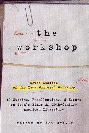 The Workshop : Seven Decades of the Iowa Writers' Workshop: Forty-Three Stories, Recollections, and Essays on Iowa's Place in Twentieth-Century American Literature by Tom Grimes, Tom Grimes