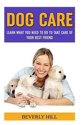 Dog Care: Learn What You Need to Do to Take Care of Your Best Friend by Beverly Hill