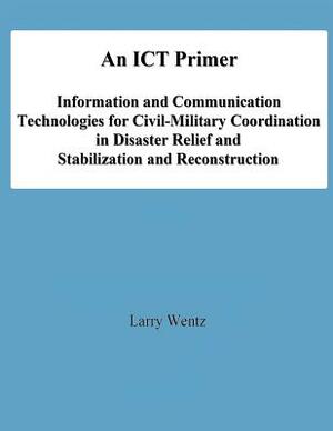 An ICT Primer: Information and Communication Technologies for Civil-Military Coordination in Disaster Relief and Stabilization and Re by National Defense University, Larry Wentz