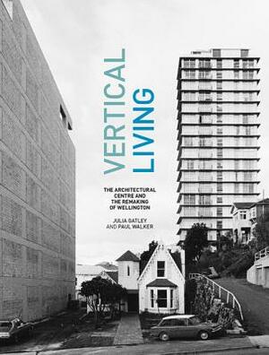 Vertical Living: The Architectural Centre and the Remaking of Wellington by Julia Gatley, Paul Walker