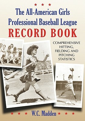 The All-American Girls Professional Baseball League Record Book: Comprehensive Hitting, Fielding and Pitching Statistics by W. C. Madden