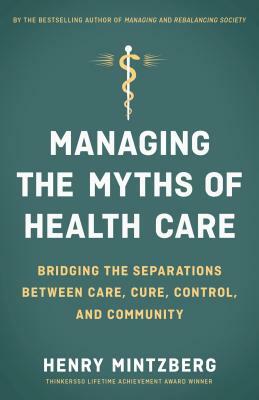 Managing the Myths of Health Care: Bridging the Separations Between Care, Cure, Control, and Community by Henry Mintzberg