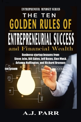 The Ten Golden Rules of Entrepreneurial Success and Financial Wealth: Business Startup Lessons from Steve Jobs, Bill Gates, Jeff Bezos, Elon Musk, Ari by A. J. Parr