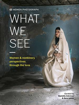 Women Photograph: What We See: Women and Nonbinary Perspectives Through the Lens by Sara Ickow, Daniella Zalcman