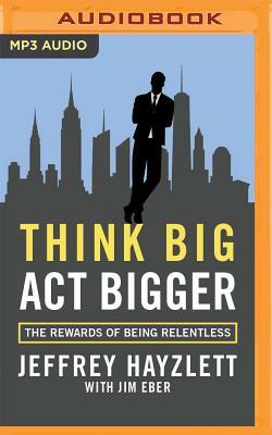 Think Big, ACT Bigger: The Rewards of Being Relentless by Jeffrey W. Hayzlett