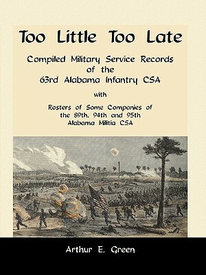 Too Little Too Late: Compiled Military Service Records of the 63rd Alabama Infantry CSA with Rosters of Some Companies of the 89th, 94th an by Arthur E. Green