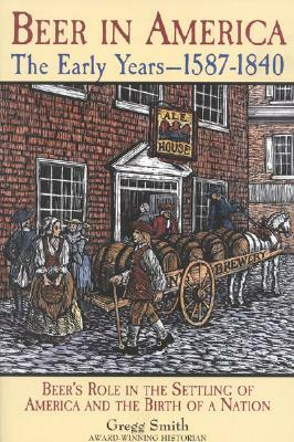 Beer in America: The Early Years--1587-1840: Beer's Role in the Settling of America and the Birth of a Nation by Gregg Smith