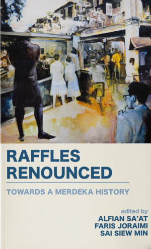 Raffles Renounced: Towards a Merdeka History by Sai Siew Min, Faris Joraimi, Alfian Sa’at