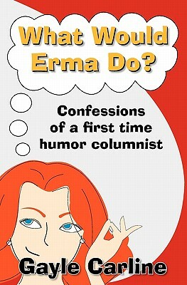 What Would Erma Do?: Confessions of a First Time Humor Columnist by Gayle Carline