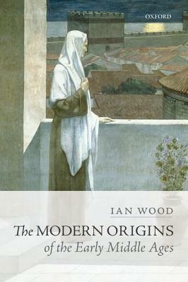 The Modern Origins of the Early Middle Ages by Ian Wood