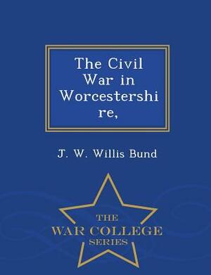 The Civil War in Worcestershire, - War College Series by J. W. Willis Bund