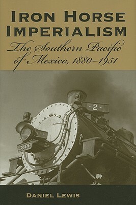 Iron Horse Imperialism: The Southern Pacific of Mexico, 1880-1951 by Daniel Lewis
