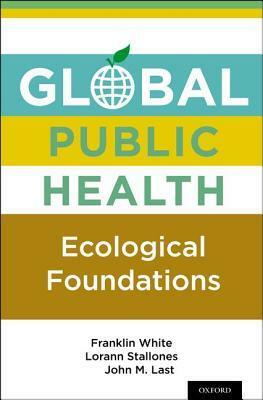 Global Public Health: Ecological Foundations by Franklin White, John M. Last, Lorann Stallones