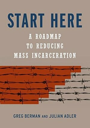 Start Here: A Road Map to Reducing Mass Incarceration by Greg Berman, Julian Adler