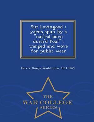 Sut Lovingood: Yarns Spun by a Nat'ral Born Durn'd Fool: Warped and Wove for Public Wear - War College Series by George Washington Harris