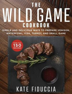 The Wild Game Cookbook: Simple and Delicious Ways to Prepare Venison, Waterfowl, Fish, Turkey, and Small Game by Kate Fiduccia