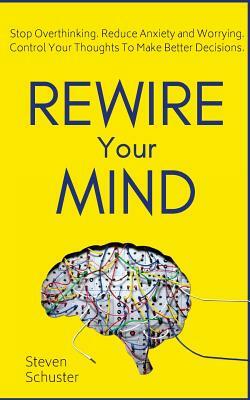 Rewire Your Mind: Stop Overthinking. Reduce Anxiety and Worrying. Control Your Thoughts To Make Better Decisions. by Steven Schuster