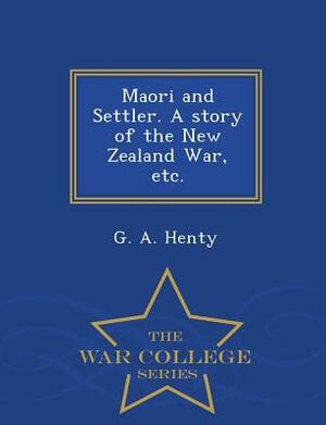 Maori and Settler. a Story of the New Zealand War, Etc. - War College Series by G.A. Henty