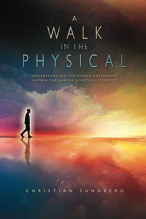 A Walk in the Physical: Understanding the Human Experience Within the Larger Spiritual Context by Christian Sundberg