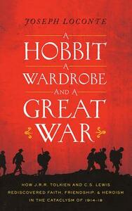 A Hobbit, a Wardrobe, and a Great War: How J. R. R. Tolkien and C. S. Lewis Rediscovered Faith, Friendship, and Heroism in the Cataclysm of 1914-1918 by Joseph Loconte