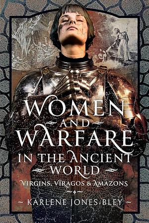 Women and Warfare in the Ancient World: Virgins, Viragos and Amazons by Karlene Jones-Bley