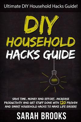 DIY Household Hacks: Ultimate DIY Household Hacks Guide! Save Time, Money And Effort, Increase Productivity And Get Stuff Done With 120 Pro by Sarah Brooks