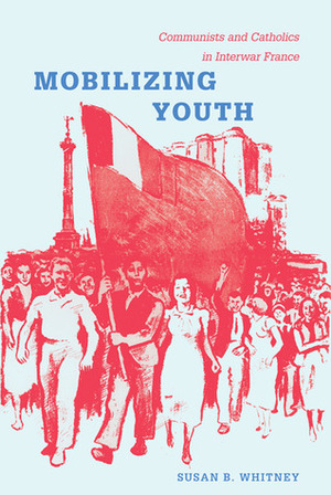 Mobilizing Youth: Communists and Catholics in Interwar France by Susan Whitney