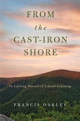 From the Cast-Iron Shore: In Lifelong Pursuit of Liberal Learning by Francis Oakley