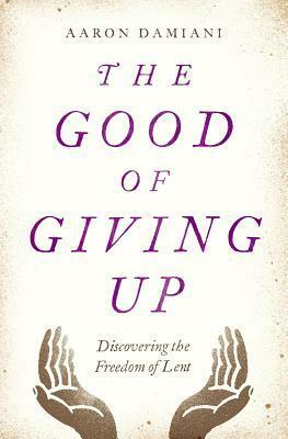 The Good of Giving Up: Discovering the Freedom of Lent by Aaron Damiani