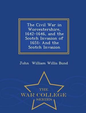 The Civil War in Worcestershire, 1642-1646, and the Scotch Invasion of 1651: And the Scotch Invasion - War College Series by John William Willis Bund