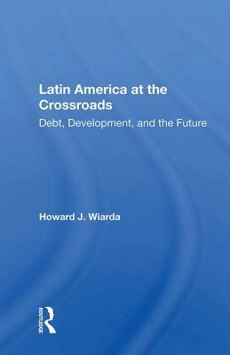 Latin America at the Crossroads: Debt, Development, and the Future by Howard J. Wiarda