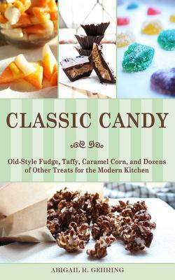 Classic Candy: Old-Style Fudge, Taffy, Caramel Corn, and Dozens of Other Treats for the Modern Kitchen by Abigail R. Gehring