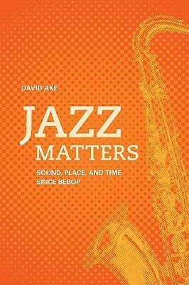 Jazz Matters: Sound, Place, and Time Since Bebop by David Ake