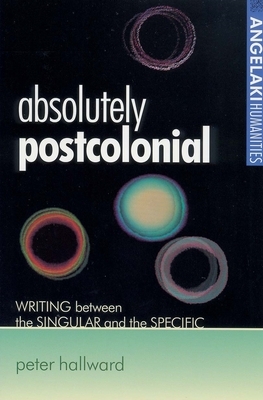 Absolutely Postcolonial: Writing Between the Singular and the Specific by Peter Hallward